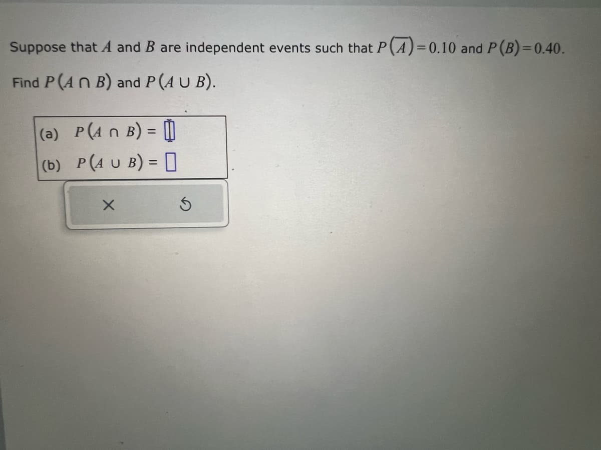 Suppose that A and B are independent events such that P(A)=0.10 and P (B)=0.40.
Find P(ANB) and P(AUB).
(a) P(A n B) = 1
(b)
P(AUB) =
X
Ś