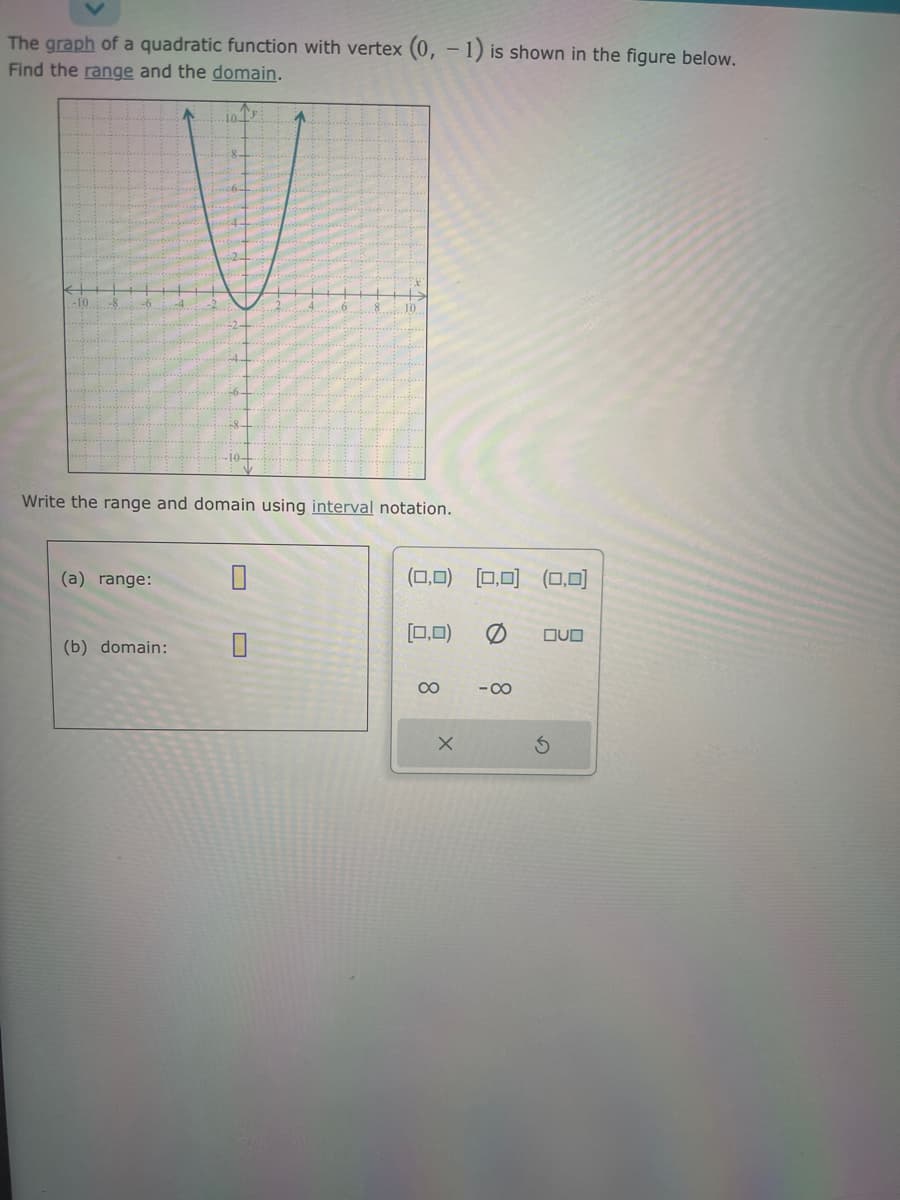 The graph of a quadratic function with vertex (0, -1) is shown in the figure below.
Find the range and the domain.
(a) range:
10 13
Write the range and domain using interval notation.
(b) domain:
^
0
(0,0) (0,0) (0,0)
[0,0) 0 OVO
8
x
-8
S