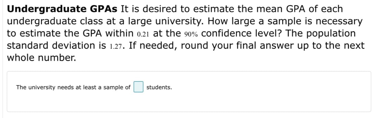 Undergraduate GPAs It is desired to estimate the mean GPA of each
undergraduate class at a large university. How large a sample is necessary
to estimate the GPA within 0.21 at the 90% confidence level? The population
standard deviation is 1.27. If needed, round your final answer up to the next
whole number.
The university needs at least a sample of
students.