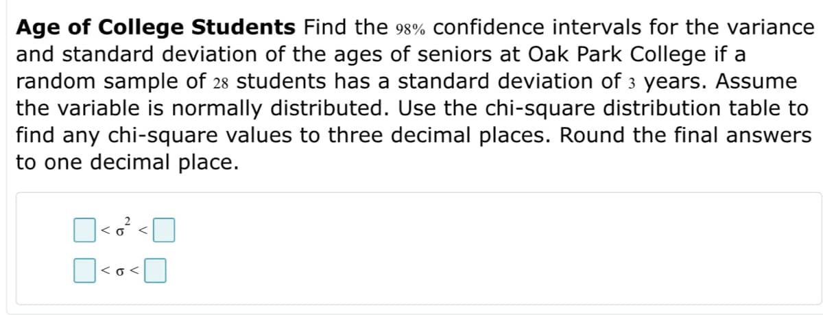 Age of College Students Find the 98% confidence intervals for the variance
and standard deviation of the ages of seniors at Oak Park College if a
random sample of 28 students has a standard deviation of 3 years. Assume
the variable is normally distributed. Use the chi-square distribution table to
find any chi-square values to three decimal places. Round the final answers
to one decimal place.
<6
<o<