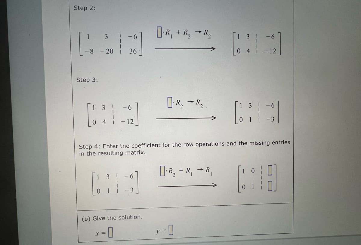 Step 2:
1
3 1 -6
-8 -20 36
Step 3:
[63]
04
-6
- 12
1
-6
[3]
X =
(b) Give the solution.
R₁ + R₂ R₂
R₂ R₂
-
y = 0
R₂ + R, R₁
3
4
[3]
Step 4: Enter the coefficient for the row operations and the missing entries
in the resulting matrix.
6
12
-6
-3
0
(316