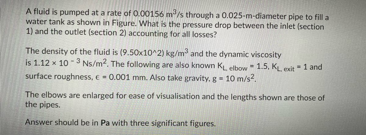 A fluid is pumped at a rate of 0.00156 m³/s through a 0.025-m-diameter pipe to fill a
water tank as shown in Figure. What is the pressure drop between the inlet (section
1) and the outlet (section 2) accounting for all losses?
The density of the fluid is (9.50x10^2) kg/m and the dynamic viscosity
is 1.12 x 10 - 3 Ns/m2. The following are also known KĻ elbow = 1.5, KĻ, exit = 1 and
%3D
surface roughness, e = 0.001 mm. Also take gravity, g =
10 m/s².
The elbows are enlarged for ease of visualisation and the lengths shown are those of
the pipes.
Answer should be in Pa with three significant figures.
