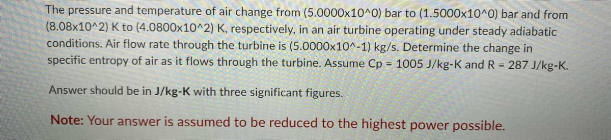 The pressure and temperature of air change from (5.0000x10^0) bar to (1.5000x10^0) bar and from
(8.08x10^2) K to (4.0800x10^2) K, respectively, in an air turbine operating under steady adiabatic
conditions. Air flow rate through the turbine is (5.0000x10^-1) kg/s. Determine the change in
specific entropy of air as it flows through the turbine. Assume Cp = 1005 J/kg-K and R = 287 J/kg-K.
Answer should be in J/kg-K with three significant figures.
Note: Your answer is assumed to be reduced to the highest power possible.
