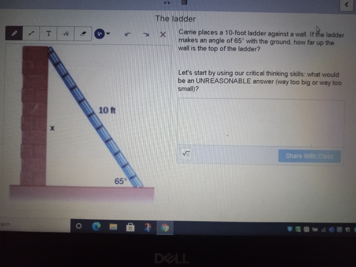 The ladder
Carrie places a 10-foot ladder against a wall. If the ladder
makes an angle of 65° with the ground, how far up the
wall is the top of the ladder?
T.
Let's start by using our critical thinking skills: what would
be an UNREASONABLE answer (way too big or way to0
small)?
10 ft
Share With Class
65
arch
DELL
