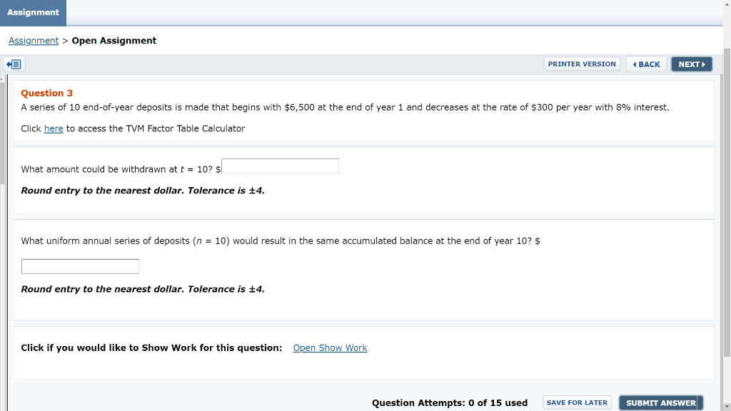 Assignment
Assignment > Open Assignment
PRINTER VERSION
( BACK
NEXT
Question 3
A series of 10 end-of-year deposits is made that begins with $6,500 at the end of year 1 and decreases at the rate of $300 per year with 8% interest.
Click here to access the TVM Factor Table Calçulator
What amount could be withdrawn at t = 10? $
Round entry to the nearest dollar. Tolerance is +4.
What uniform annual series of deposits (n = 10) would result in the same accumulated balance at the end of year 10? $
Round entry to the nearest dollar. Tolerance is +4.
Click if you would like to Show Work for this question: Open Show Work
Question Attempts: 0 of 15 used
SAVE FOR LATER
SUBMIT ANSWER
