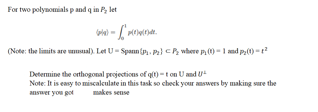 For two polynomials p and q in P₂ let
(p(q) = ₁² p
(Note: the limits are unusual). Let U = Spann{P₁, P2} <P₂ where p₁ (t) = 1 and p₂(t) =
p(t)q(t)dt.
Determine the orthogonal projections of q(t) = t on U and U¹
Note: It is easy to miscalculate in this task so check your answers by making sure the
answer you got
makes sense