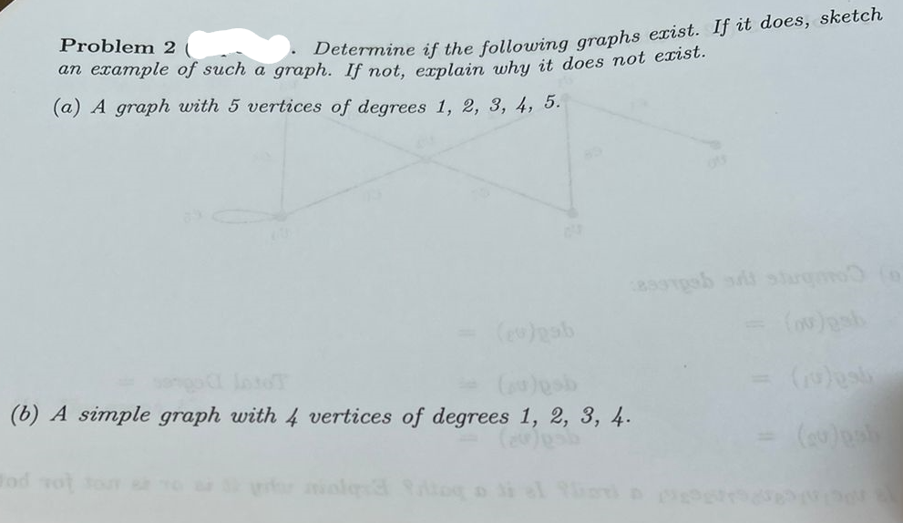 Problem 2
an example of such a graph. If not, explain why it does not exist.
(a) A graph with 5 vertices of degrees 1, 2, 3, 4, 5.
Determine if the following graphs exist. If it does, sketch
od rot
03
(eo)gab
(b) A simple graph with 4 vertices of degrees 1, 2, 3, 4.
(20)usb
assipoh sit sturgato
(10) sty