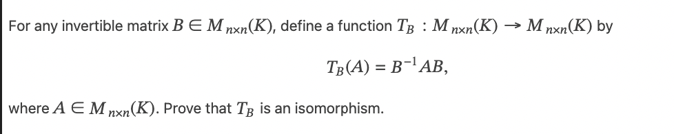 For any invertible matrix B E M nxn(K), define a function TB: Mnxn(K)
TB(A) = B-¹AB,
where A E M nxn(K). Prove that TB is an isomorphism.
M nxn(K) by