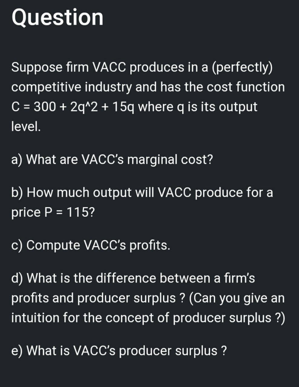 Question
Suppose firm VACC produces in a (perfectly)
competitive industry and has the cost function
C = 300 + 2q^2 + 15q where q is its output
level.
a) What are VACC's marginal cost?
b) How much output will VACC produce for a
price P = 115?
c) Compute VACC's profits.
d) What is the difference between a firm's
profits and producer surplus ? (Can you give an
intuition for the concept of producer surplus ?)
e) What is VACC's producer surplus ?