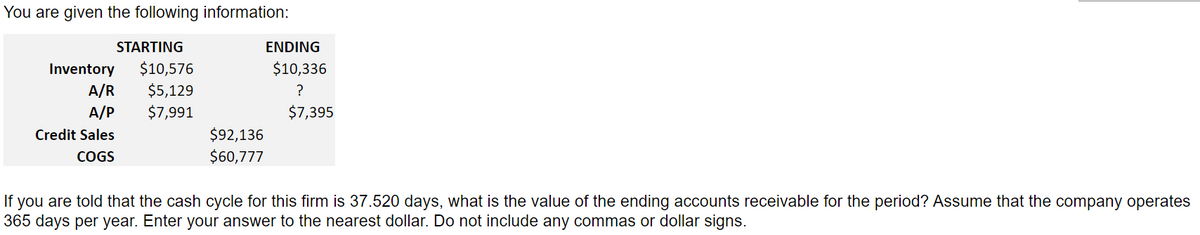 You are given the following information:
STARTING
Inventory $10,576
$5,129
$7,991
A/R
A/P
Credit Sales
COGS
$92,136
$60,777
ENDING
$10,336
?
$7,395
If you are told that the cash cycle for this firm is 37.520 days, what is the value of the ending accounts receivable for the period? Assume that the company operates
365 days per year. Enter your answer to the nearest dollar. Do not include any commas or dollar signs.