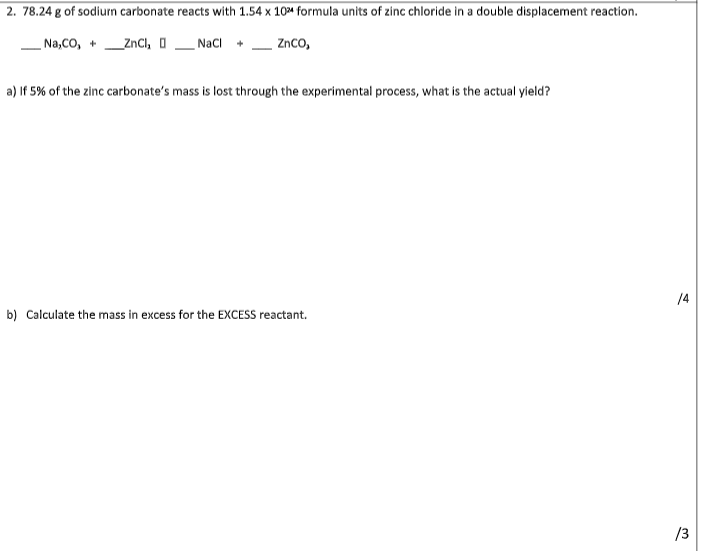 2. 78.24 g of sodium carbonate reacts with 1.54 x 10% formula units of zinc chloride in a double displacement reaction.
Na,CO, +_ZnCl₂
NaCl + ZnCO,
a) If 5% of the zinc carbonate's mass is lost through the experimental process, what is the actual yield?
b) Calculate the mass in excess for the EXCESS reactant.
/4
/3