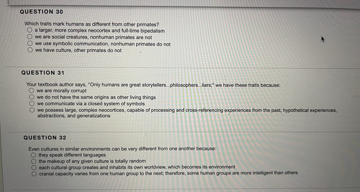 QUESTION 30
Which traits mark humans as different from other primates?
O a larger, more complex neocortex and full-time bipedalism
O we are social creatures, nonhuman primates are not
O we use symbolic communication, nonhuman primates do not
O we have culture, other primates do not
QUESTION 31
Your textbook author says, "Only humans are great storytellers...philosophers...liars;" we have these traits because:
O we are morally corrupt
O we do not have the same origins as other living things
O we communicate via a closed system of symbols
O we possess large, complex neocortices, capable of processing and cross-referencing experiences from the past, hypothetical experiences,
abstractions, and generalizations
QUESTION 32
Even cultures in similar environments can be very different from one another because:
O they speak different languages
the makeup of any given culture is totally random
O each cultural group creates and inhabits its own worldview, which becomes its environment
O cranial capacity varies from one human group to the next; therefore, some human groups are more intelligent than others
