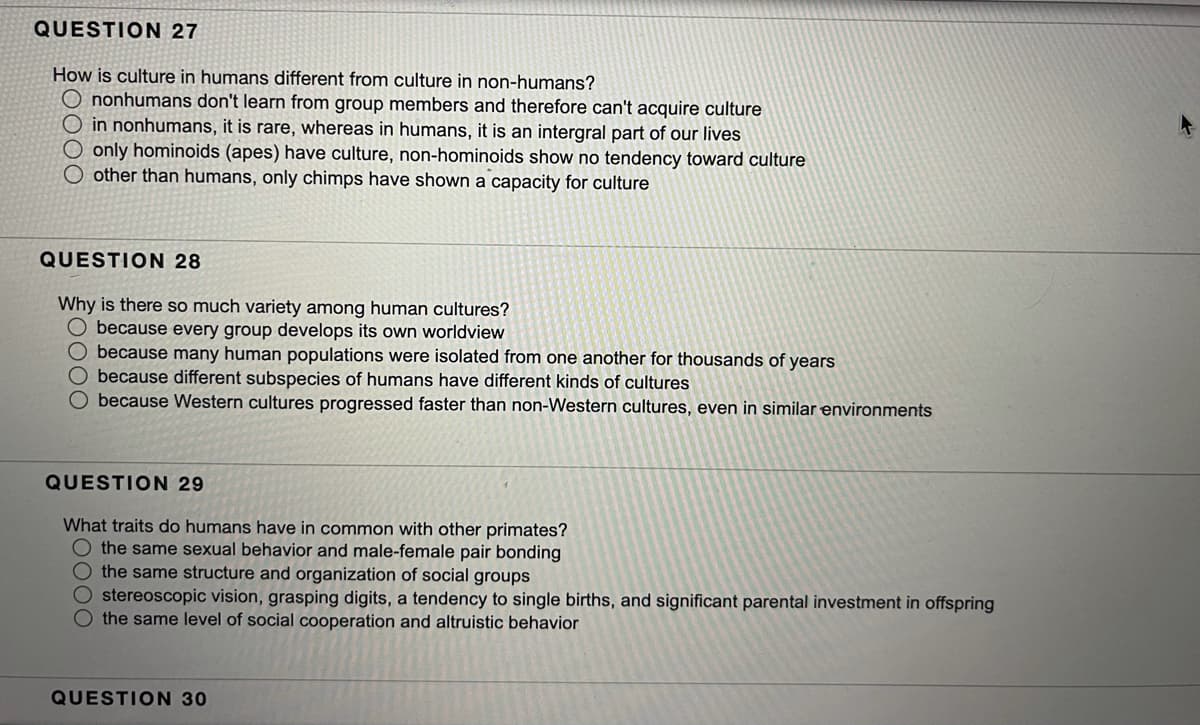 QUESTION 27
How is culture in humans different from culture in non-humans?
O nonhumans don't learn from group members and therefore can't acquire culture
O in nonhumans, it is rare, whereas in humans, it is an intergral part of our lives
only hominoids (apes) have culture, non-hominoids show no tendency toward culture
other than humans, only chimps have shown a capacity for culture
QUESTION 28
Why is there so much variety among human cultures?
O because every group develops its own worldview
O because many human populations were isolated from one another for thousands of years
O because different subspecies of humans have different kinds of cultures
because Western cultures progressed faster than non-Western cultures, even in similar environments
QUESTION 29
What traits do humans have in common with other primates?
O the same sexual behavior and male-female pair bonding
O the same structure and organization of social groups
O stereoscopic vision, grasping digits, a tendency to single births, and significant parental investment in offspring
O the same level of social cooperation and altruistic behavior
QUESTION 30
