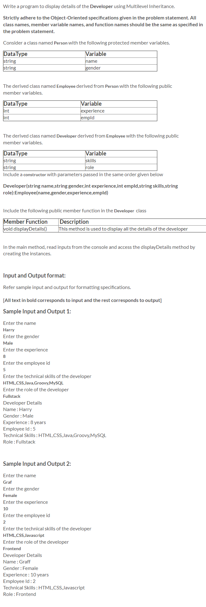 Write a program to display details of the Developer using Multilevel Inheritance.
Strictly adhere to the Object-Oriented specifications given in the problem statement. All
class names, member variable names, and function names should be the same as specified in
the problem statement.
Consider a class named Person with the following protected member variables.
DataType
string
string
Variable
name
gender
The derived class named Employee derived from Person with the following public
member variables.
Variable
experience
empld
DataType
int
int
The derived class named Developer derived from Employee with the following public
member variables.
DataType
string
string
Variable
skills
role
Include a constructor with parameters passed in the same order given below
Developer(string name,string gender,int experience,int empld,string skills,string
role):Employee(name,gender,experience,empld)
Include the following public member function in the Developer class
Member Function
void displayDetails()
Description
This method is used to display all the details of the developer
In the main method, read inputs from the console and access the displayDetails method by
creating the instances.
Input and Output format:
Refer sample input and output for formatting specifications.
[All text in bold corresponds to input and the rest corresponds to output]
Sample Input and Output 1:
Enter the name
Harry
Enter the gender
Male
Enter the experience
8
Enter the employee id
Enter the technical skills of the developer
HTML,CSS,Java,Groovy,MYSQL
Enter the role of the developer
Fullstack
Developer Details
Name : Harry
Gender :Male
Experience :8 years
Employee Id: 5
Technical Skills :HTML,CSS,Java,Groovy,MYSQL
Role : Fullstack
Sample Input and Output 2:
Enter the name
Graf
Enter the gender
Female
Enter the experience
10
Enter the employee id
2
Enter the technical skills of the developer
HTML,CSS,Javascript
Enter the role of the developer
Frontend
Developer Details
Name: Graff
Gender : Female
Experience : 10 years
Employee Id: 2
Technical Skills:HTML,CSS,Javascript
Role : Frontend
