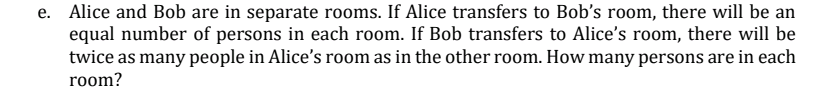 e. Alice and Bob are in separate rooms. If Alice transfers to Bob's room, there will be an
equal number of persons in each room. If Bob transfers to Alice's room, there will be
twice as many people in Alice's room as in the other room. How many persons are in each
room?
