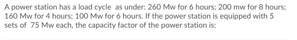 A power station has a load cycle as under: 260 Mw for 6 hours; 200 mw for 8 hours;
160 Mw for 4 hours; 100 Mw for 6 hours. If the power station is equipped with 5
sets of 75 Mw each, the capacity factor of the power station is:
