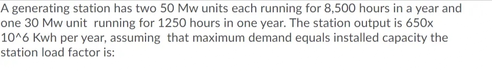 A generating station has two 50 Mw units each running for 8,500 hours in a year and
one 30 Mw unit running for 1250 hours in one year. The station output is 650x
10^6 Kwh per year, assuming that maximum demand equals installed capacity the
station load factor is:
