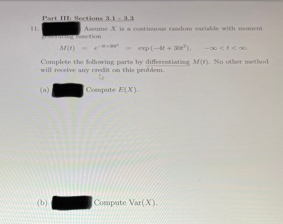 Part III: Sections 3.1 - 3.3
11.
Assume X is a continuous random variable with moment
generating function
M(t)
e-4t+30t2
exp (-4t + 30t ),
-00 <t < 0o.
%3D
Complete the following parts by differentiating M(t). No other method
will receive any credit on this problem.
(a)
Compute E(X).
(b)
Compute Var(X).
