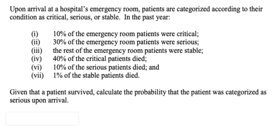 Upon arrival at a hospital’s emergency room, patients are categorized according to their
condition as critical, serious, or stable. In the past year:
10% of the emergency room patients were critical;
30% of the emergency room patients were serious;
the rest of the emergency room patients were stable;
(i)
(ii)
(iii)
(iv) 40% of the critical patients died;
(vi) 10% of the serious patients died; and
(vii) 1% of the stable patients died.
Given that a patient survived, calculate the probability that the patient was categorized as
serious upon arrival.
