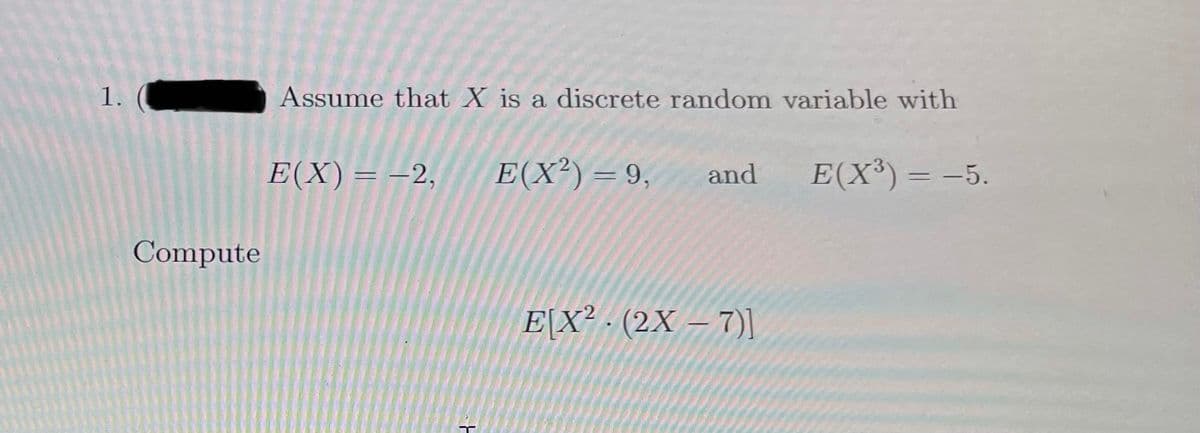 1.
Assume that X is a discrete random variable with
E(X)= -2,
E(X²) = 9,
and
E(X³)= -5.
Compute
E[X² - (2X – 7)I
