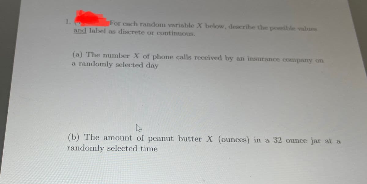 1.
For each random variable X below, describe the possible values
and label as discrete or continuous.
(a) The number X of phone calls received by an insurance company on
a randomly selected day
(b) The amount of peanut butter X (ounces) in a 32 ounce jar at a
randomly selected time
