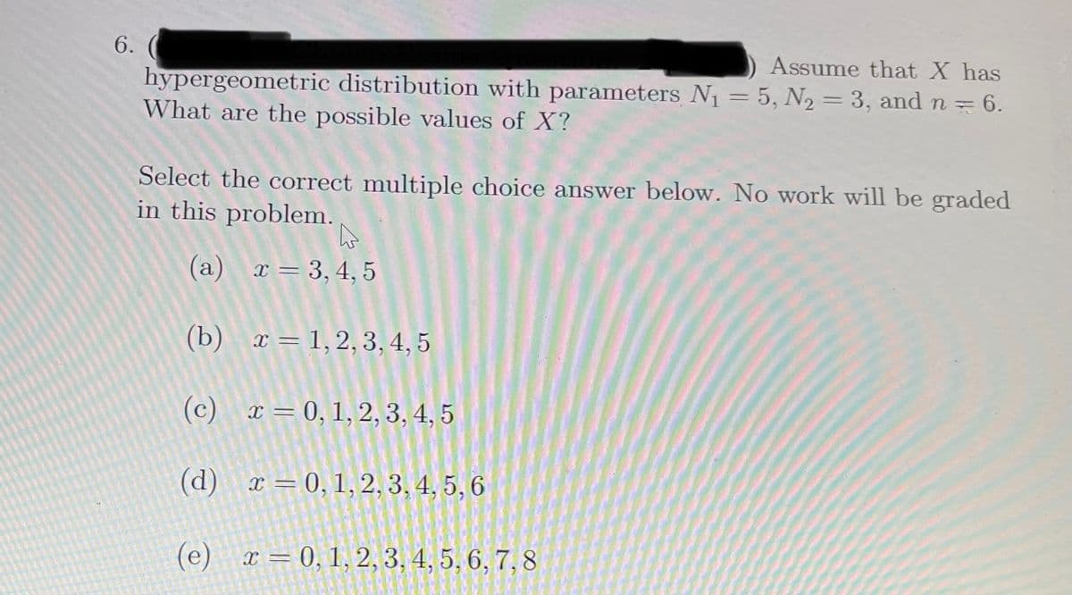 6.
Assume that X has
hypergeometric distribution with parameters N1 = 5, N2 = 3, and n =
6.
What are the possible values of X?
Select the correct multiple choice answer below. No work will be graded
in this problem.
(a) x= 3,4, 5
(b) т3D1,2, 3,4, 5
(c) x= 0,1,2, 3, 4, 5
(d)
x = 0, 1, 2, 3, 4, 5,6
(е) г — 0, 1, 2, 3, 4, 5, 6, 7,8
