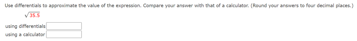 **Approximating Expressions using Differentials: Educational Exercise**

**Objective:**
Use differentials to approximate the value of the expression. Compare your answer with that obtained using a calculator. (Round your answers to four decimal places.)

**Expression:**
\[ \sqrt{35.5} \]

**Fields for Input:**
*Using Differentials:* [Input Field]

*Using a Calculator:* [Input Field]