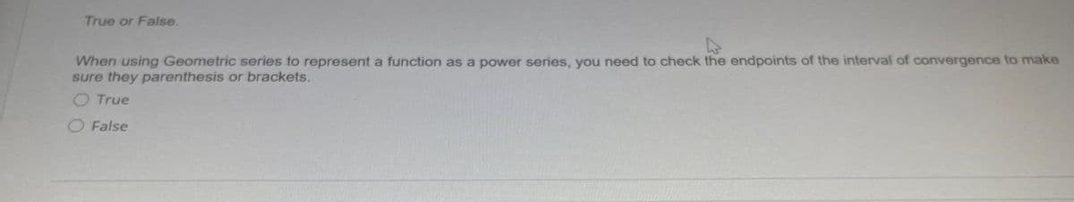 True or False.
When using Geometric series to represent a function as a power series, you need to check the endpoints of the interval of convergence to make
sure they parenthesis or brackets.
O True
O False
