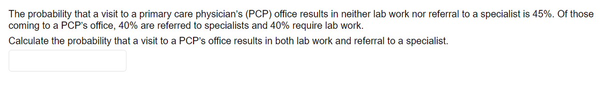 The probability that a visit to a primary care physician's (PCP) office results in neither lab work nor referral to a specialist is 45%. Of those
coming to a PCP's office, 40% are referred to specialists and 40% require lab work.
Calculate the probability that a visit to a PCP's office results in both lab work and referral to a specialist.
