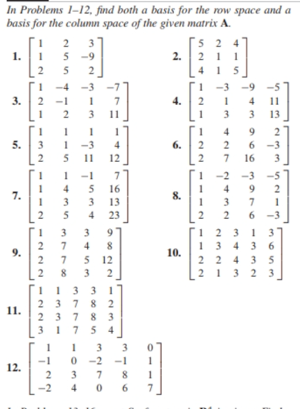 In Problems 1-12, find both a basis for the row space and a
basis for the column space of the given matrix A.
1
2
3
524
1.
1
5-9
2.
211
2
5 2
415
1
-4 -3 -7
1-3 -9
3.
2
-1
7
4. 2
1
4
2
3
3
3
1
1 1
1
4
9 2
5.
3 1-3
6. 2
2
6-3
2 5 11
2
7 16
1 -1
7
-2 -3 -5
4 5 16
9
2
7.
8.
1
3
3 13
1
7
1
2 5 4 23
2
6
-3
1 3 3
1231
3
2 7
9.
2 7 5 12
1343 6
2 2 4 3 5
213 2 3
2 8
113
237
237 83
2
11.
31
7
4
1
1 3
-1
0 -2 -1
12.
2
3
7 8
2
4
0
6
12
222
143 in
37780
313
34
345m
3885
11
1
4
12
122
9822
1
7
10.
122
427
2432
11
13
دا بیا بیا
3