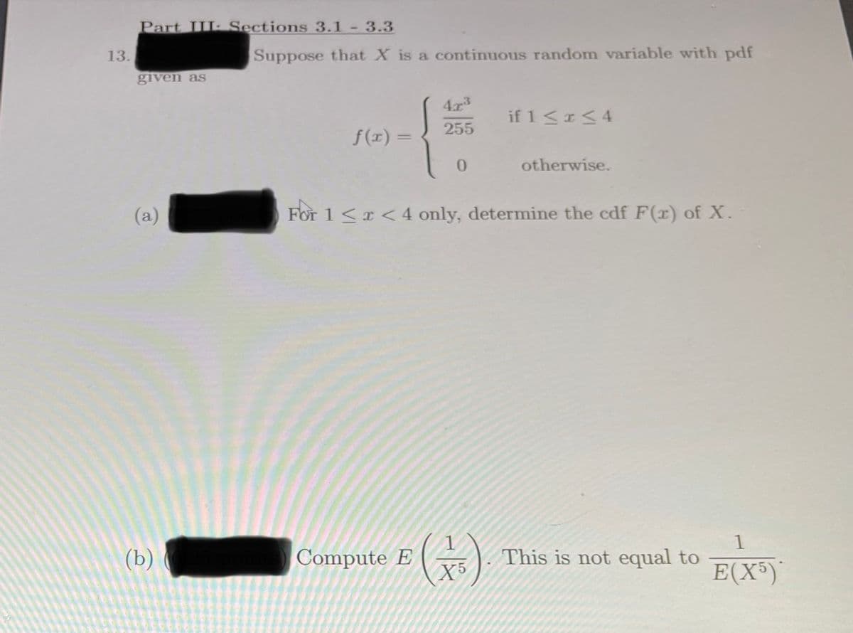 Part III: Sections 3.1- 3.3
13.
Suppose that X is a continuous random variable with pdf
given as
43
if 1< <4
255
f(1) =
%3D
otherwise.
(a)
For 1<r < 4 only, determine the cdf F(r) of X.
(b)
Compute E
¥5
1
This is not equal to
E(X³)
