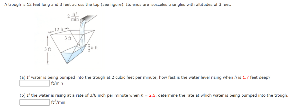 A trough is 12 feet long and 3 feet across the top (see figure). Its ends are isosceles triangles with altitudes of 3 feet.
2 ft3
min
12 ft→
3 ft
3 ft
(a) If water is being pumped into the trough at 2 cubic feet per minute, how fast is the water level rising when h is 1.7 feet deep?
ft/min
(b) If the water is rising at a rate of 3/8 inch per minute when h = 2.5, determine the rate at which water is being pumped into the trough.
ft³/min
