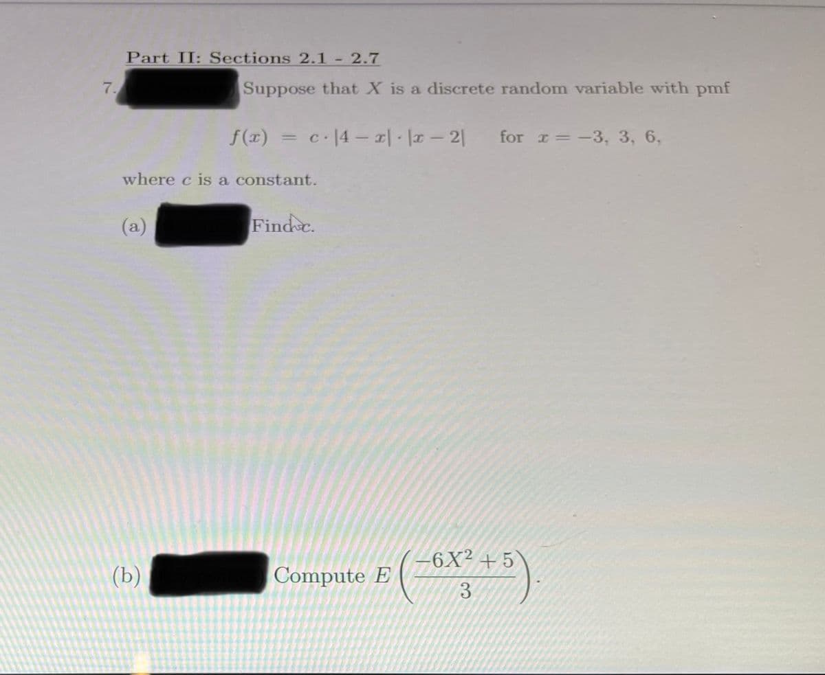 Part II: Sections 2.1 2.7
7.
Suppose that X is a discrete random variable with pmf
f(x) =D c.14-피 . 뉴- 21
for r=-3, 3, 6,
where c is a constant.
(a)
Find c.
Compute E ( ~LX +)
(b)
3.
