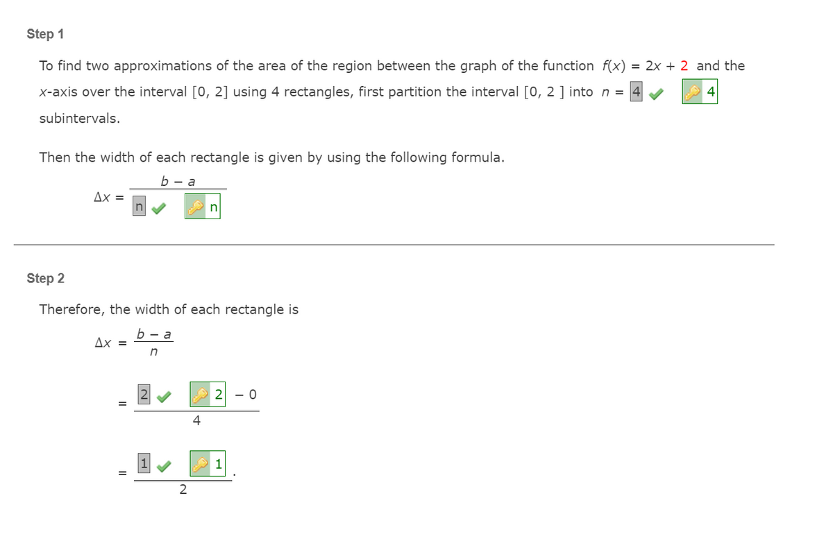 Step 1
To find two approximations of the area of the region between the graph of the function f(x) = 2x + 2 and the
X-axis over the interval [0, 2] using 4 rectangles, first partition the interval [0, 2 ] into n =
subintervals.
Then the width of each rectangle is given by using the following formula.
b — а
Ax =
Step 2
Therefore, the width of each rectangle is
b — а
Ax =
in
- 0
4
1
