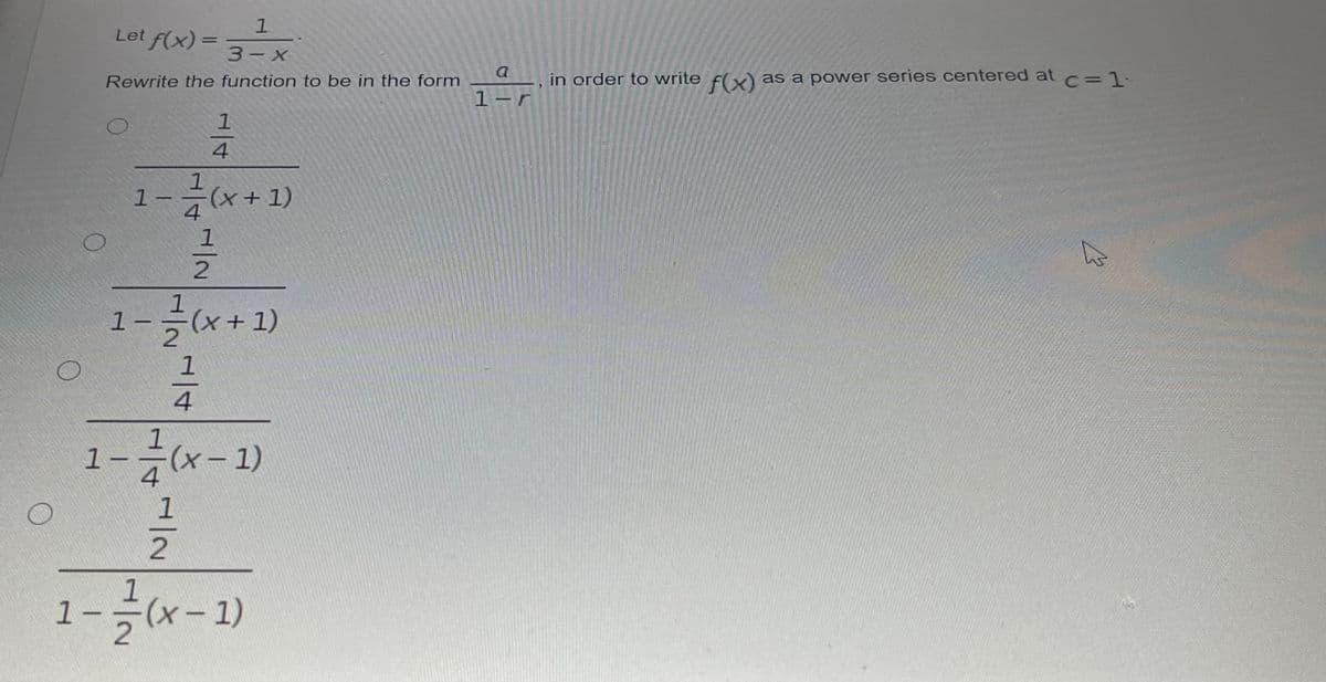 Let f(x):
%3D
3-х
a
Rewrite the function to be in the form
in order to write f(v) as a power series centered at c%=1:
1-
1
4
1
1-
7(x+1)
1
1.
1-글(x+ 1)
4
1--(x-1)
1
1
1--(x-1)
