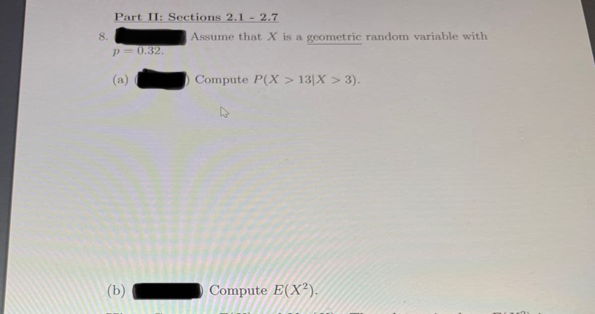 Part II: Sections 2.1 - 2.7
8.
Assume that X is a geometric random variable with
p=0.32.
(a)
Compute P(X > 13[X > 3).
(b)
Compute E(X²).
