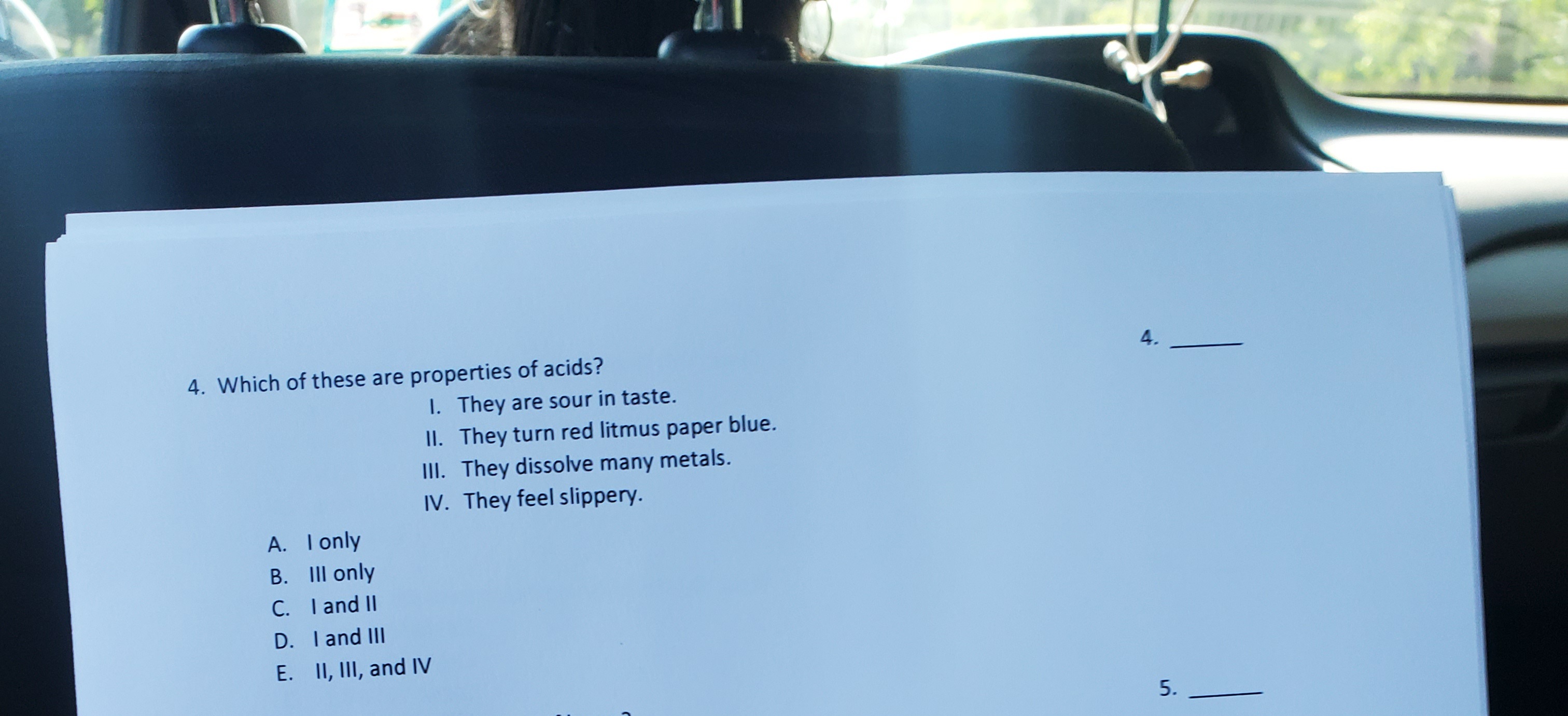 4.
4. Which of these are properties of acids?
I. They are sour in taste.
II. They turn red litmus paper blue.
III. They dissolve many metals.
IV. They feel slippery.
A. I only
B. III only
C. I and II
D. I and IlII
E. II, III, and IV
