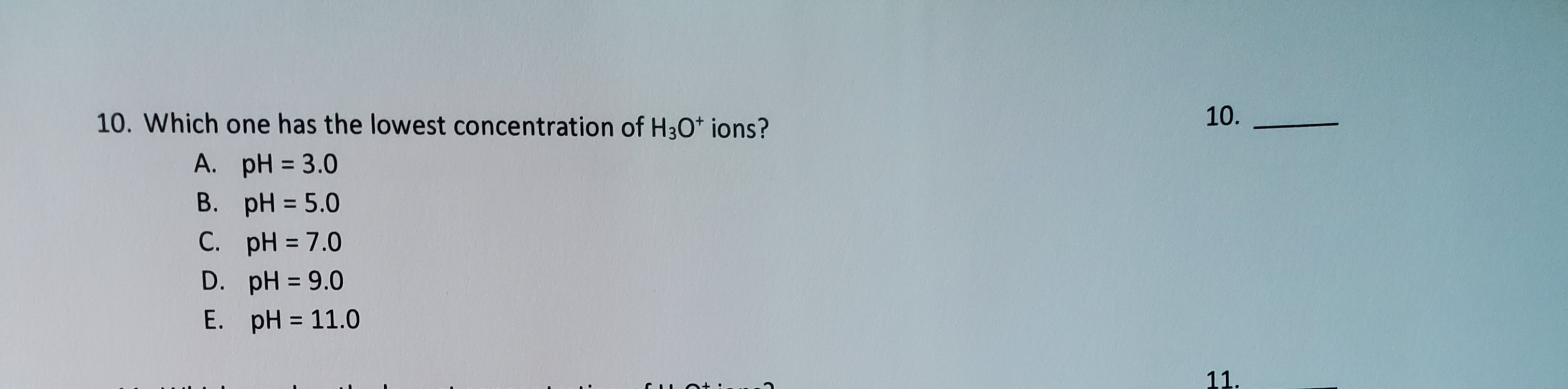 10. Which one has the lowest concentration of H3O* ions?
A. pH = 3.0
B. pH = 5.0
C. pH = 7.0
%3D
D. pH = 9.0
%3D
E. pH = 11.0
%3D
