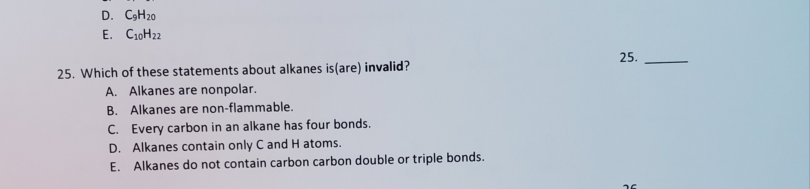 25. Which of these statements about alkanes is(are) invalid?
A. Alkanes are nonpolar.
B. Alkanes are non-flammable.
C. Every carbon in an alkane has four bonds.
D. Alkanes contain only C and H atoms.
E. Alkanes do not contain carbon carbon double or triple bonds.
