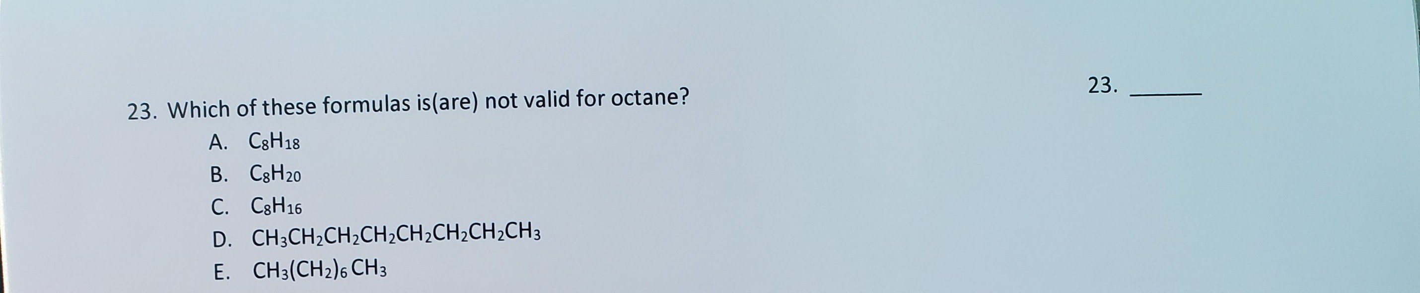 23. Which of these formulas is(are) not valid for octane?
A. C3H18
B. C3H20
C. C3H16
D. CH3CH2CH2CH2CH2CH2CH2CH3
E. CH3(CH2)6 CH3
