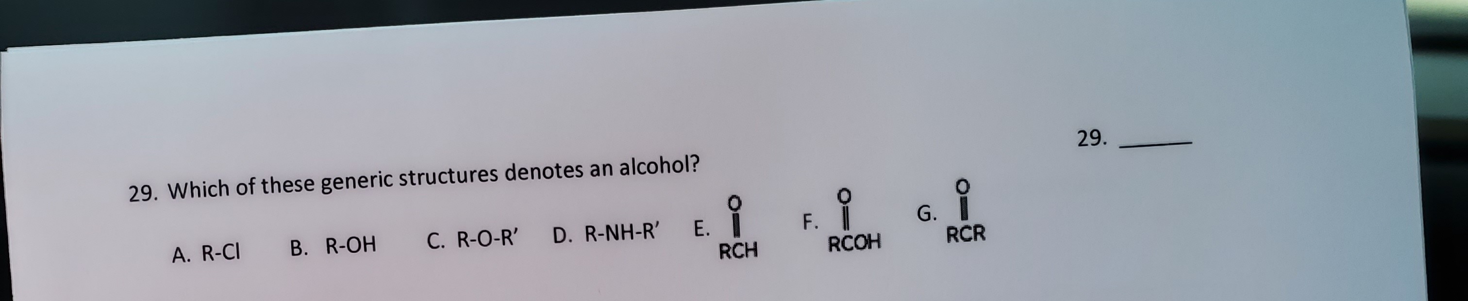 29. Which of these generic structures denotes an alcohol?
B. R-OH
C. R-O-R'
G.
RCR
A. R-CI
D. R-NH-R'
Е.
RCH
RCOH
F.
