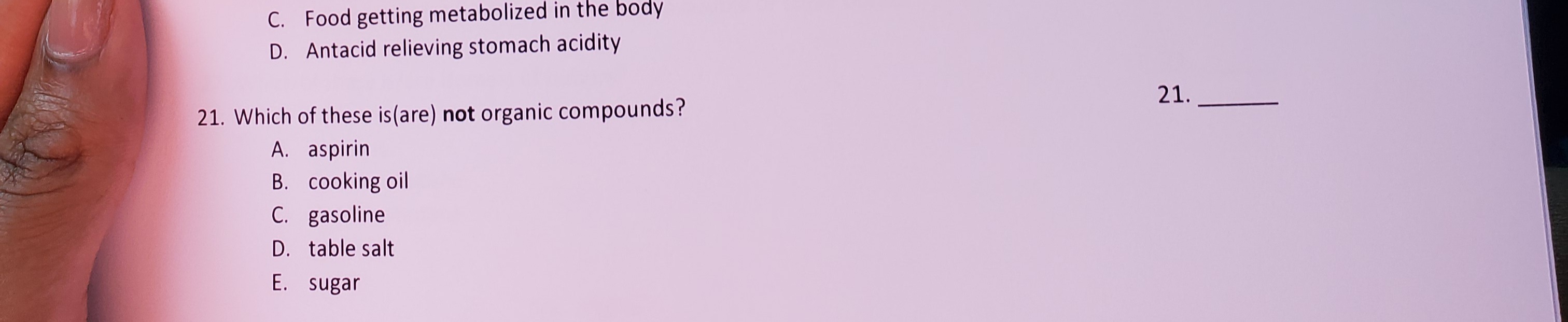 21. Which of these is(are) not organic compounds?
A. aspirin
B. cooking oil
C. gasoline
D. table salt
E. sugar
