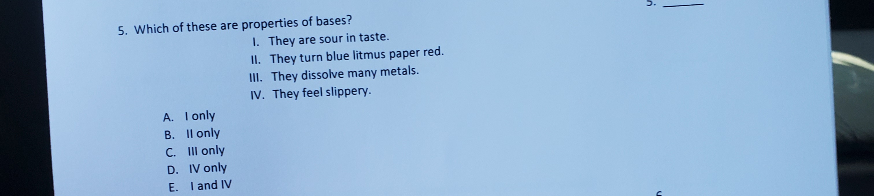 5. Which of these are properties
I. They are sour in taste.
II. They turn blue litmus paper red.
III. They dissolve many metals.
IV. They feel slippery.
A. I only
B. Il only
C. III only
D. IV only
E. I and IV
С.
