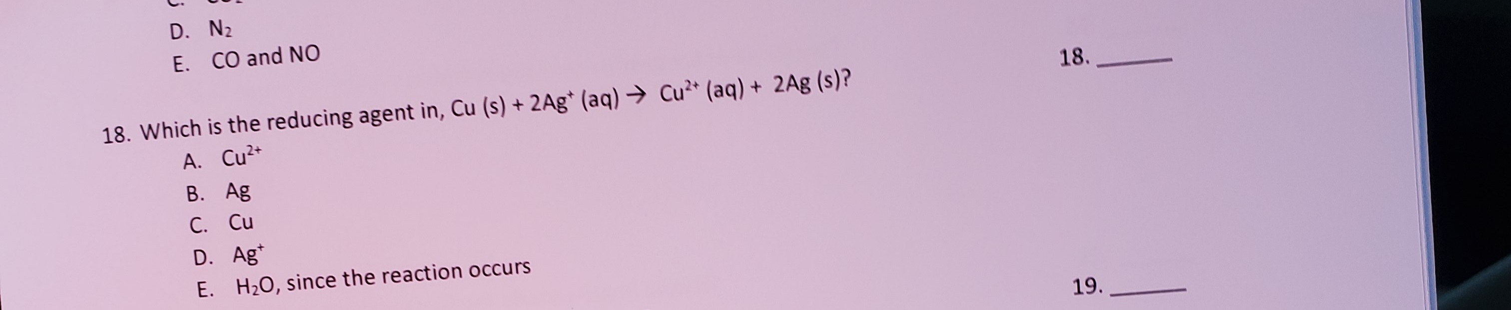 E. CO and NO
18. Which is the reducing agent in, Cu (s) + 2Ag* (aq) → Cu²* (aq) + 2Ag (s)?
A. Cu²+
В. Ag
C. Cu
С.
D. Ag*
H20, since the reaction occurs
F.
