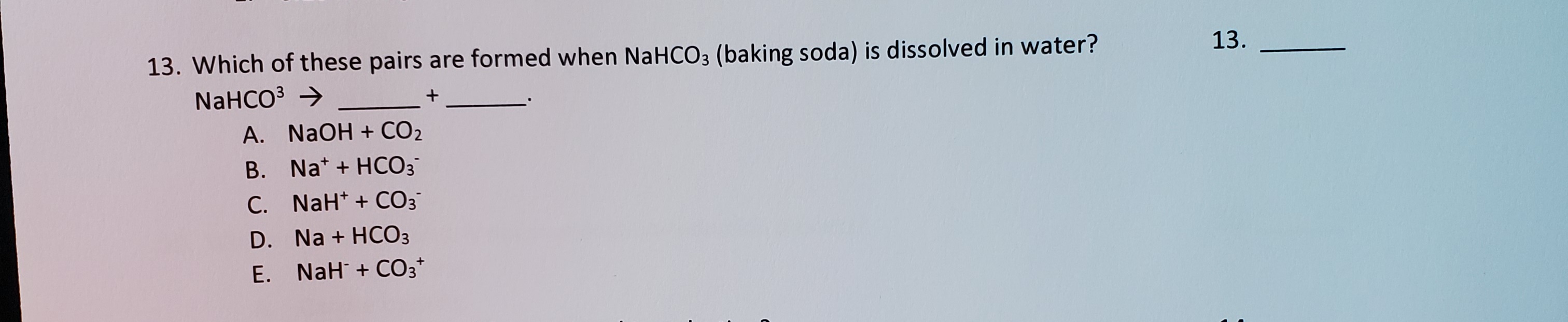 13. Which of these pairs are formed when NaHCO3 (baking soda) is dissolved in water?
NaHCO3 →
+
A. NaOH + CO2
B. Na* + HCO3
C. NaH* + CO3
D. Na + HCO3
E. NaH + CO3*
