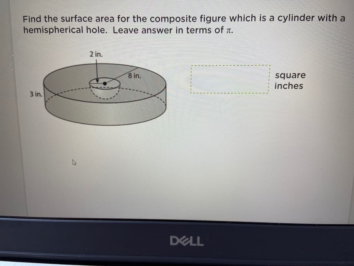 **Finding the Surface Area of a Composite Figure: Cylinder with Hemispherical Hole**

**Problem Statement:**
Find the surface area for the composite figure, which is a cylinder with a hemispherical hole. Leave your answer in terms of \(\pi\).

**Figure Details:**
1. The cylinder has a height of 3 inches.
2. The radius of the cylinder is 8 inches.
3. The hemispherical hole has a radius of 2 inches.

**Visual Diagram Description:**
The provided diagram illustrates a cylinder with a hemispherical hole centered on its top surface.
- The height (depth) of the cylinder is labeled as 3 inches.
- The radius of the cylinder is labeled as 8 inches.
- The radius of the hemispherical hole is labeled as 2 inches.
- The hemispherical hole is positioned centrally on the top face of the cylinder.

**Solution Approach:**
To find the surface area of this composite solid, follow these steps:

1. **Surface Area of the Cylinder (without the hole):**
   - Lateral Surface Area of the Cylinder: \(2\pi rh\)
   - Bottom Surface Area of the Cylinder: \(\pi r^2\)
   - Top Surface Area of the Cylinder: \(\pi r^2\)
   
   Here, \(r = 8 \text{ inches}\) and \(h = 3 \text{ inches}\).

2. **Surface Area of the Hemispherical Hole:**
   - The surface area of the hemisphere (exterior surface): \(2\pi r^2\)
   
   Since this is a hole, we subtract this surface area from the top surface area of the cylinder.

3. **Total Surface Area:**
   - Total Surface Area = Lateral Surface Area of Cylinder + Bottom Surface Area of Cylinder + Top Surface Area of Cylinder - Area of the Circular Base of the Hemisphere + Surface Area of the Hemisphere

**Mathematical Calculation:**
1. Lateral Surface Area of the Cylinder:
   \( \text{LSA} = 2\pi rh = 2\pi(8)(3) = 48\pi \)
   
2. Bottom Surface Area of the Cylinder \( \pi r^2 \):
   \( \text{BSA} = \pi(8)^2 = 64\pi \)
   
3. Top Surface Area of the Cylinder without the hemisphere hole:
   \( \text{