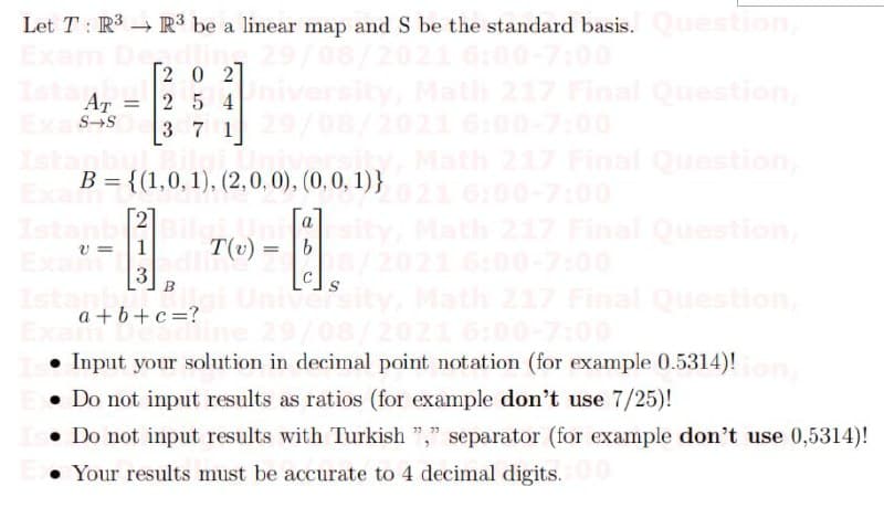 Let T : R3 R³ be a linear map and S be the standard basis.Ouestion,
2 0 2]
Final Question
AT
SS
21
00-7:00
2 5 4
3 7 1
Final Question
B = {(1,0, 1), (2,0, 0), (0, 0, 1)}
21 6:00-7:00
2
a
Final Question,
7:00
Ma
v =
1
T(v) =
Univ
Final Question,
00-7:00
a + b+c=?
• Input your solution in decimal point notation (for example 0.5314)!
• Do not input results as ratios (for example don't use 7/25)!
• Do not input results with Turkish "," separator (for example don't use 0,5314)!
Ton
• Your results must be accurate to 4 decimal digits.
