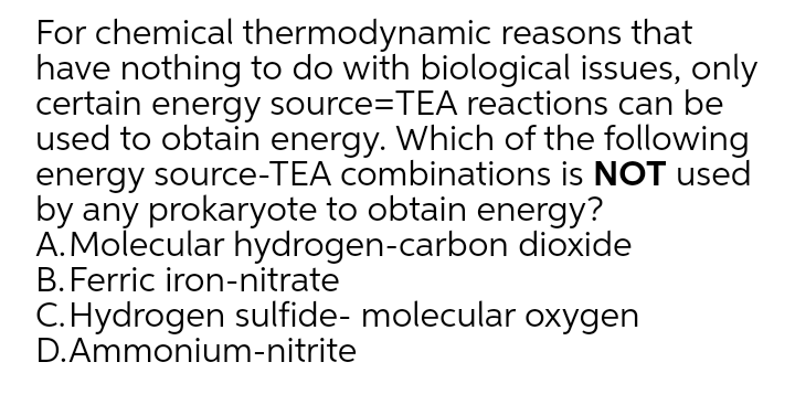 For chemical thermodynamic reasons that
have nothing to do with biological issues, only
certain energy source=TEA reactions can be
used to obtain energy. Which of the following
energy source-TEA combinations is NOT used
by any prokaryote to obtain energy?
A.Molecular hydrogen-carbon dioxide
B. Ferric iron-nitrate
C.Hydrogen sulfide- molecular oxygen
D.Ammonium-nitrite
