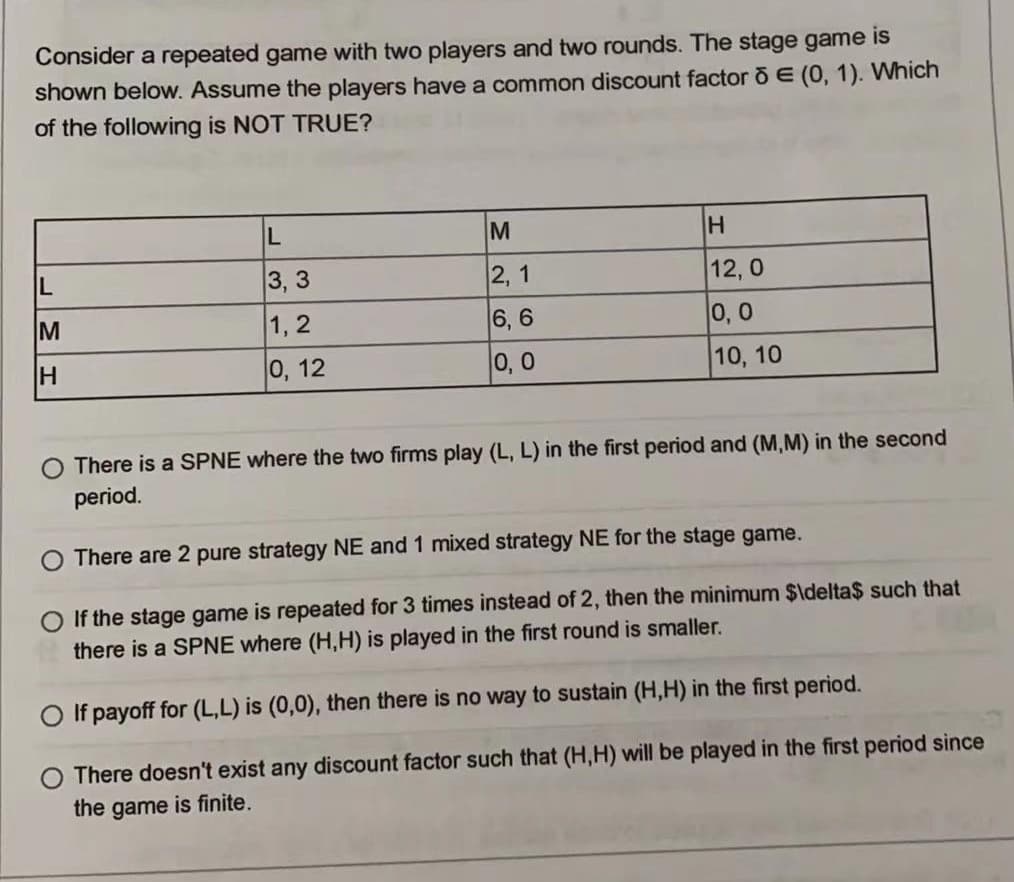 Consider a repeated game with two players and two rounds. The stage game is
shown below. Assume the players have a common discount factor õ E (0, 1). Which
of the following is NOT TRUE?
L
M
H
L
3, 3
2, 1
12, 0
M
1, 2
6, 6
0, 0
0, 12
0,0
10, 10
There is a SPNE where the two firms play (L, L) in the first period and (M,M) in the second
period.
There are 2 pure strategy NE and 1 mixed strategy NE for the stage game.
O If the stage game is repeated for 3 times instead of 2, then the minimum $ldelta$ such that
there is a SPNE where (H,H) is played in the first round is smaller.
O If payoff for (L,L) is (0,0), then there is no way to sustain (H,H) in the first period.
O There doesn't exist any discount factor such that (H,H) will be played in the first period since
the game is finite.
