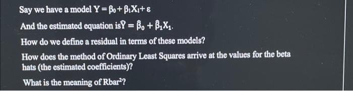 Say we have a model Y Bo+BiXi+8
And the estimated equation isY = Bo + B,X1.
%3D
How do we define a residual in terms of these models?
How does the method of Ordinary Least Squares arrive at the values for the beta
hats (the estimated coefficients)?
What is the meaning of Rbar?
